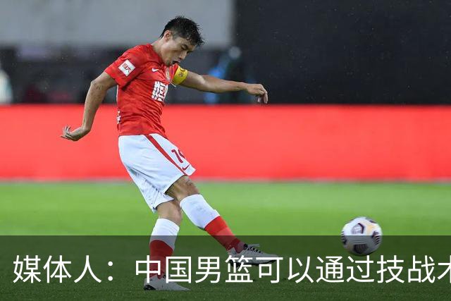 媒体人：中国男篮可以通过技战术多杀伤错位 从而压制日本男篮